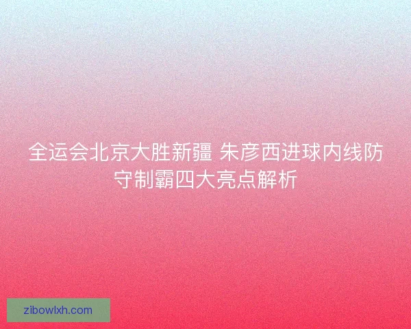 全运会北京大胜新疆 朱彦西进球内线防守制霸四大亮点解析