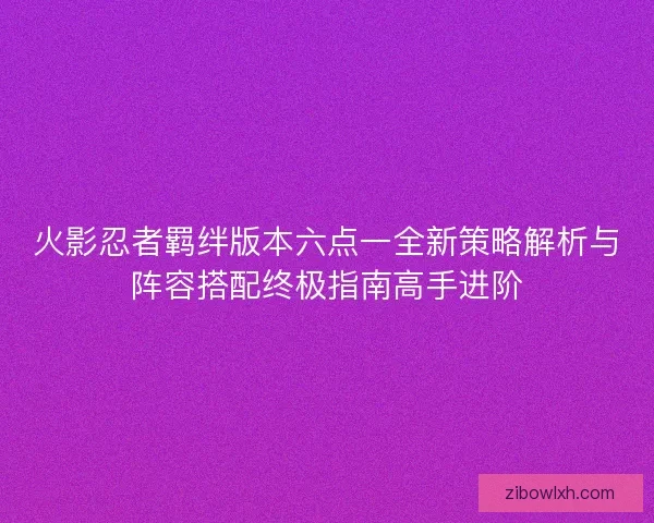 火影忍者羁绊版本六点一全新策略解析与阵容搭配终极指南高手进阶