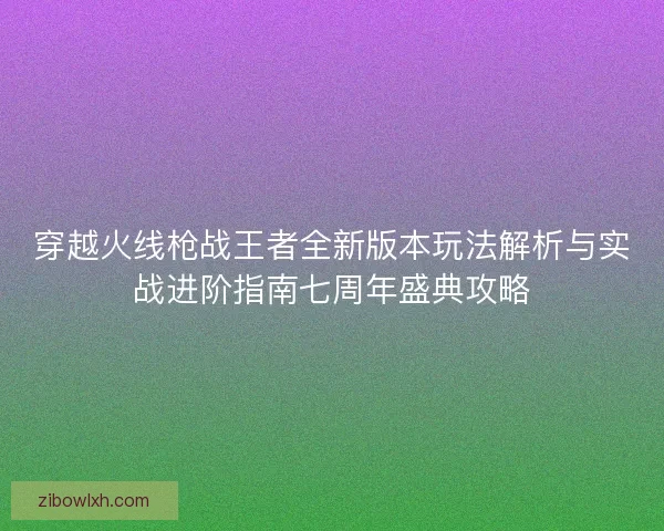 穿越火线枪战王者全新版本玩法解析与实战进阶指南七周年盛典攻略