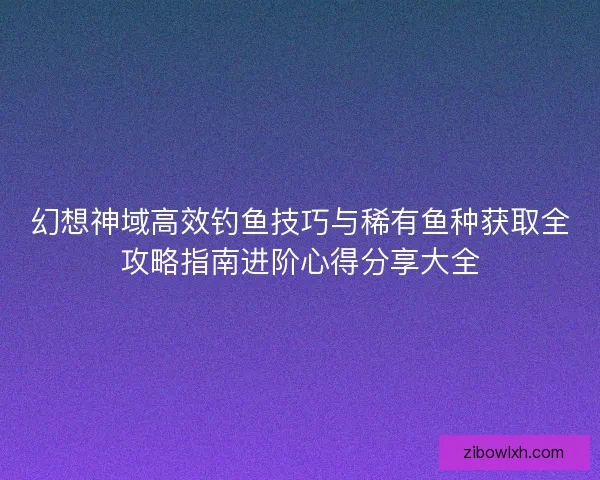 幻想神域高效钓鱼技巧与稀有鱼种获取全攻略指南进阶心得分享大全