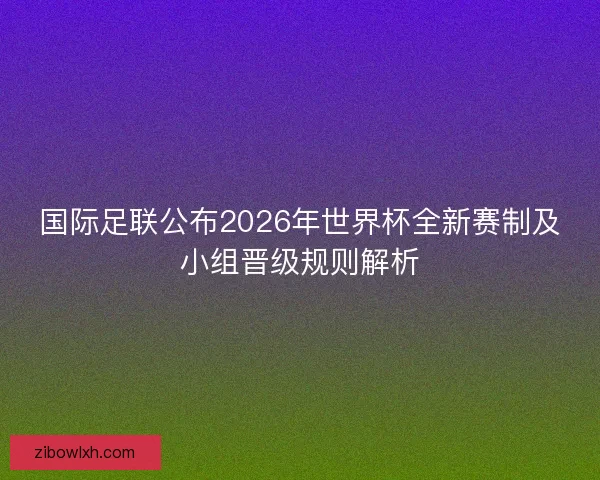 国际足联公布2026年世界杯全新赛制及小组晋级规则解析