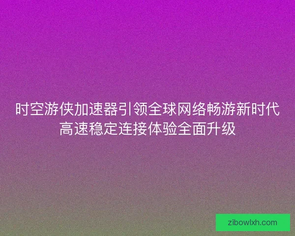 时空游侠加速器引领全球网络畅游新时代高速稳定连接体验全面升级