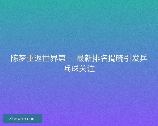 陈梦重返世界第一 最新排名揭晓引发乒乓球关注