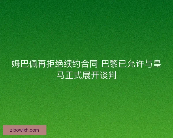 姆巴佩再拒绝续约合同 巴黎已允许与皇马正式展开谈判