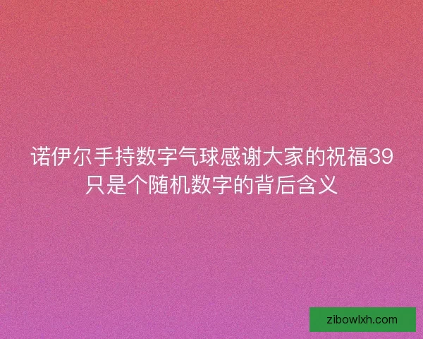 诺伊尔手持数字气球感谢大家的祝福39只是个随机数字的背后含义