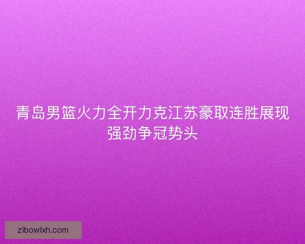 青岛男篮火力全开力克江苏豪取连胜展现强劲争冠势头
