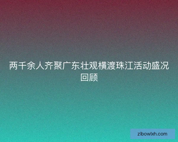 两千余人齐聚广东壮观横渡珠江活动盛况回顾