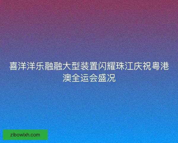 喜洋洋乐融融大型装置闪耀珠江庆祝粤港澳全运会盛况