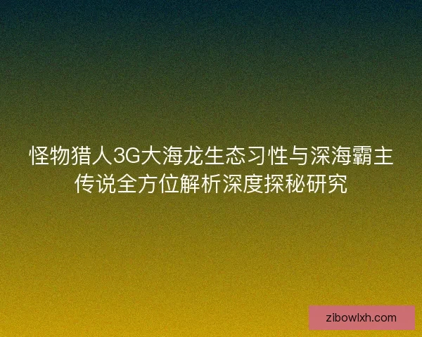 怪物猎人3G大海龙生态习性与深海霸主传说全方位解析深度探秘研究