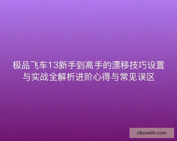 极品飞车13新手到高手的漂移技巧设置与实战全解析进阶心得与常见误区