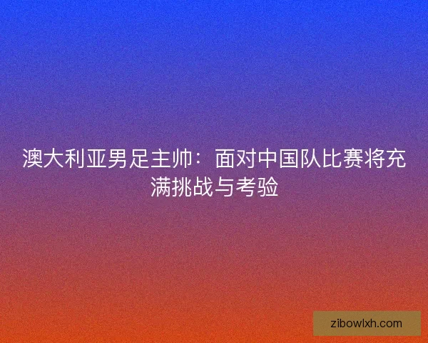 澳大利亚男足主帅：面对中国队比赛将充满挑战与考验