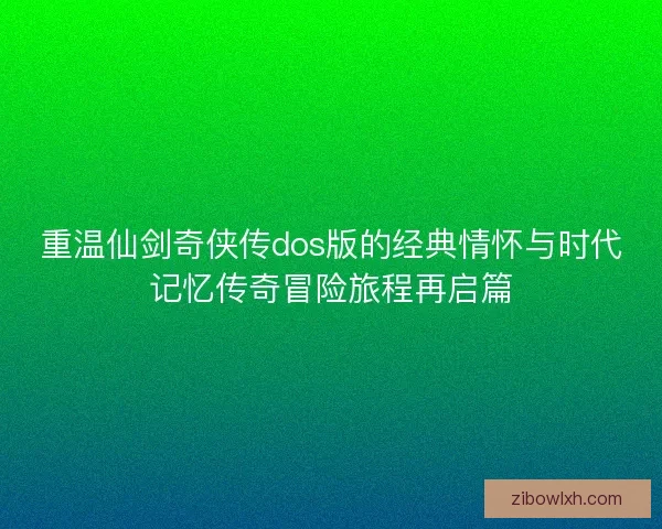重温仙剑奇侠传dos版的经典情怀与时代记忆传奇冒险旅程再启篇