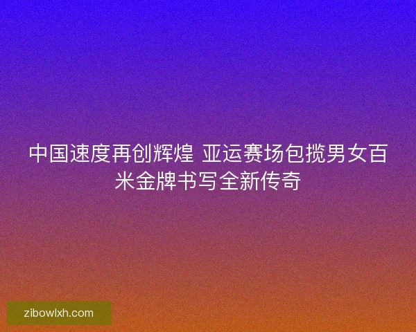 中国速度再创辉煌 亚运赛场包揽男女百米金牌书写全新传奇