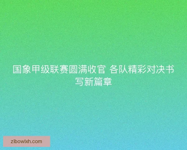 国象甲级联赛圆满收官 各队精彩对决书写新篇章