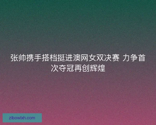 张帅携手搭档挺进澳网女双决赛 力争首次夺冠再创辉煌
